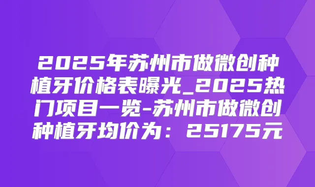 2025年苏州市做微创种植牙价格表曝光_2025热门项目一览-苏州市做微创种植牙均价为:25175元