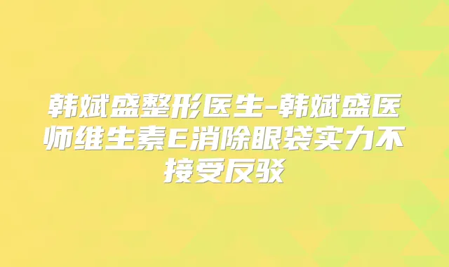 韩斌盛整形医生-韩斌盛医师维生素E消除眼袋实力不接受反驳