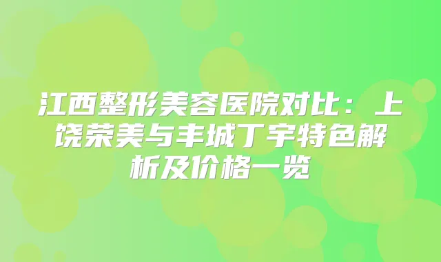 江西整形美容医院对比：上饶荣美与丰城丁宇特色解析及价格一览