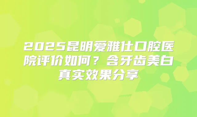 2025昆明爱雅仕口腔医院评价如何？含牙齿美白真实效果分享