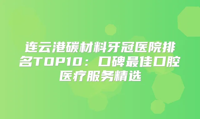 连云港碳材料牙冠医院排名TOP10：口碑佳口腔医疗服务精选
