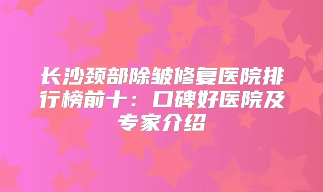 长沙颈部除皱修复医院排行榜前十：口碑好医院及专家介绍