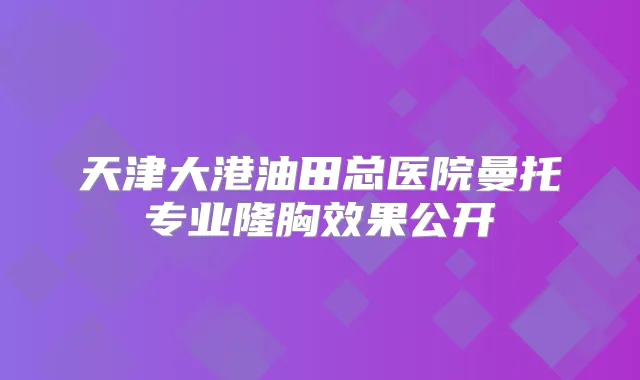 天津大港油田总医院曼托专业隆胸效果公开
