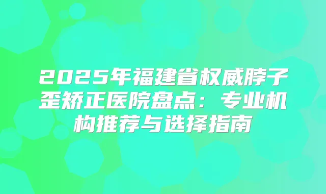 2025年福建省脖子歪矫正医院盘点:专业机构推荐与选择指南