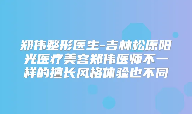 郑伟整形医生-吉林松原阳光医疗美容郑伟医师不一样的擅长风格体验也不同