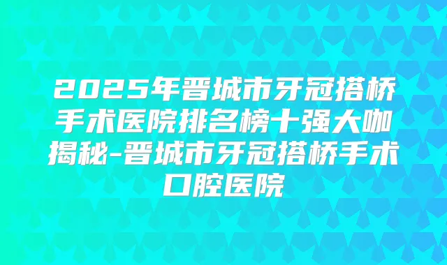2025年晋城市牙冠搭桥手术医院排名榜十强大咖揭秘-晋城市牙冠搭桥手术口腔医院