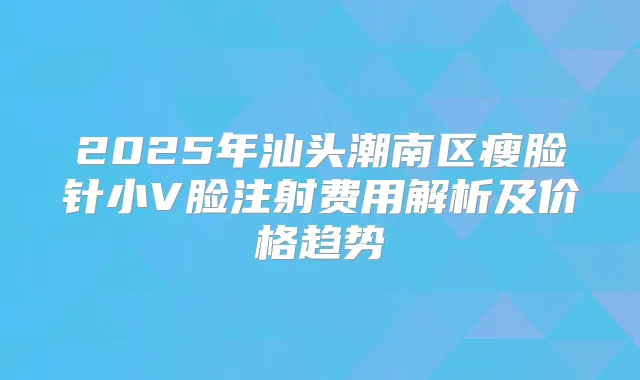 2025年汕头潮南区瘦脸针小V脸注射费用解析及价格趋势
