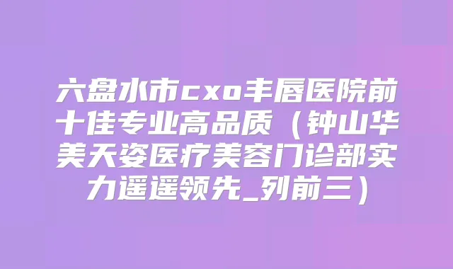 六盘水市cxo丰唇医院前十佳专业高品质（钟山华美天姿医疗美容门诊部实力遥遥领先_列前三）
