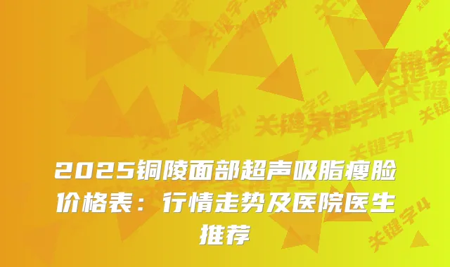 2025铜陵面部超声吸脂瘦脸价格表:行情走势及医院医生推荐