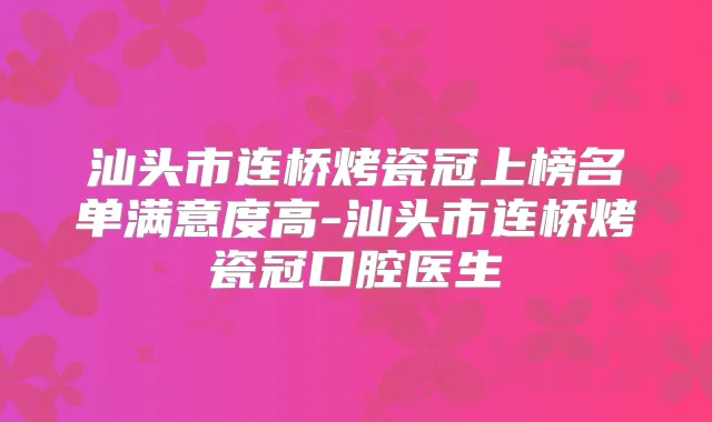汕头市连桥烤瓷冠上榜名单满意度高-汕头市连桥烤瓷冠口腔医生
