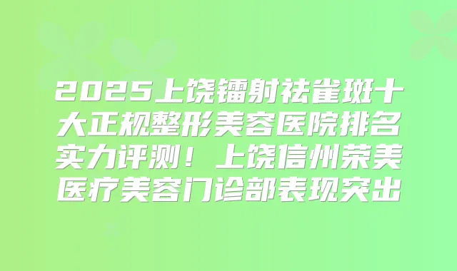 2025上饶镭射祛雀斑十大正规整形美容医院排名实力评测！上饶信州荣美医疗美容门诊部表现突出