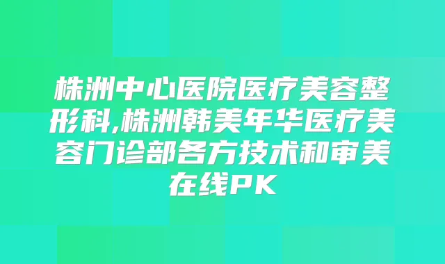 株洲中心医院医疗美容整形科,株洲韩美年华医疗美容门诊部各方技术和审美在线PK