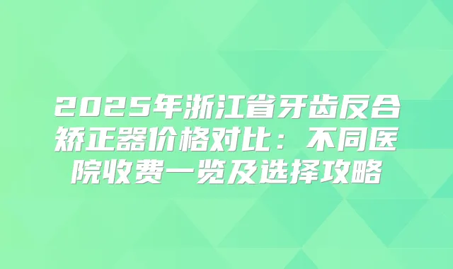 2025年浙江省牙齿反合矫正器价格对比：不同医院收费一览及选择攻略