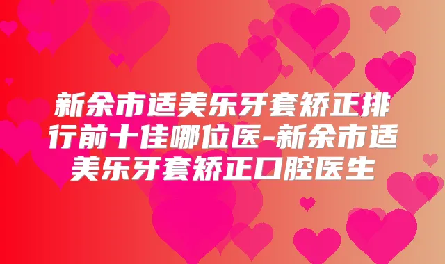新余市适美乐牙套矫正排行前十佳哪位医-新余市适美乐牙套矫正口腔医生