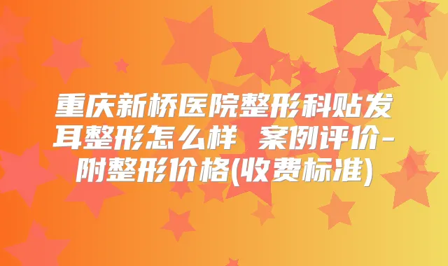 重庆新桥医院整形科贴发耳整形怎么样 案例评价-附整形价格(收费标准)