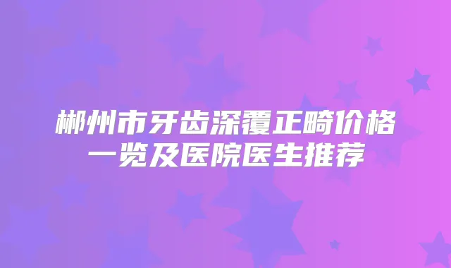 郴州市牙齿深覆正畸价格一览及医院医生推荐