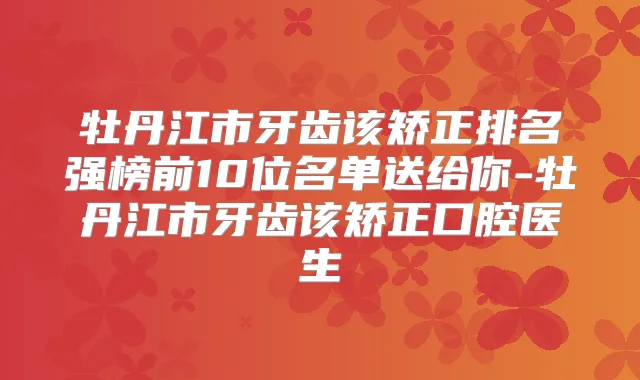 牡丹江市牙齿该矫正排名强榜前10位名单送给你-牡丹江市牙齿该矫正口腔医生