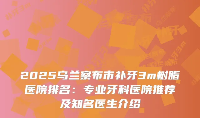 2025乌兰察布市补牙3m树脂医院排名：专业牙科医院推荐及知名医生介绍