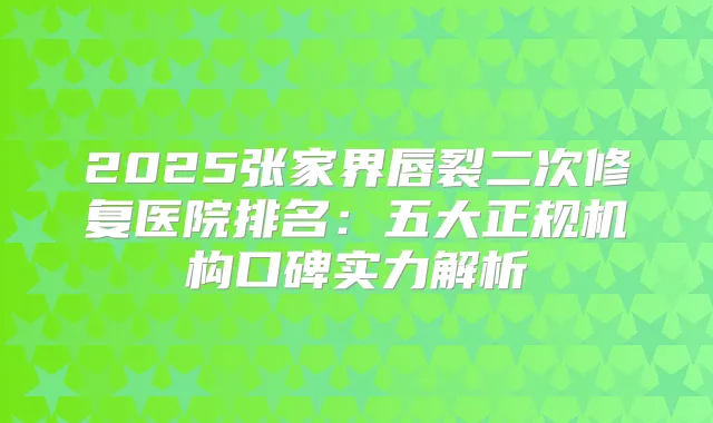2025张家界唇裂二次修复医院排名:五大正规机构口碑实力解析
