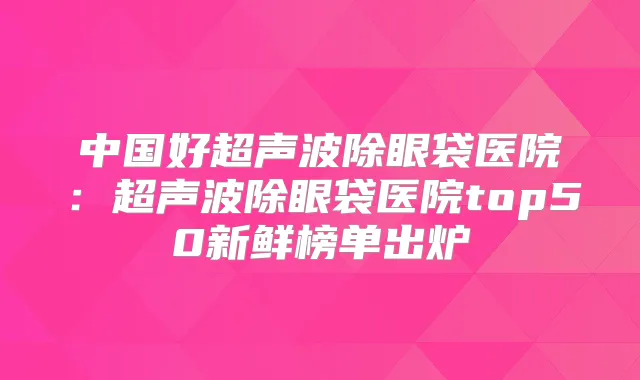 中国好超声波除眼袋医院：超声波除眼袋医院top50新鲜榜单出炉
