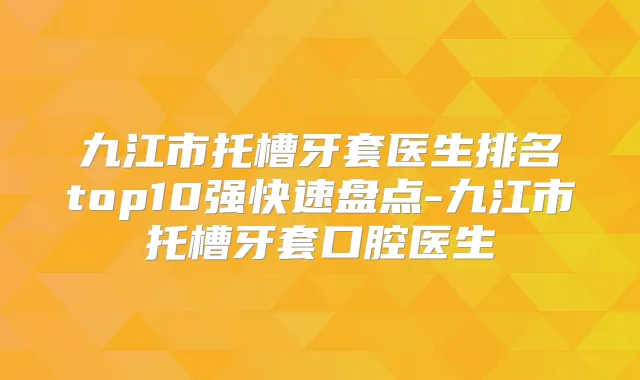 九江市托槽牙套医生排名top10强快速盘点-九江市托槽牙套口腔医生