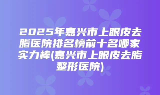 2025年嘉兴市上眼皮去脂医院排名榜前十名哪家实力棒(嘉兴市上眼皮去脂整形医院)