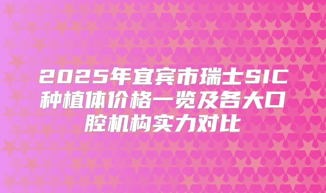 2025年宜宾市瑞士SIC种植体价格一览及各大口腔机构实力对比