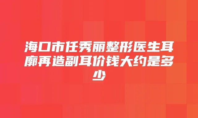 海口市任秀丽整形医生耳廓再造副耳价钱大约是多少