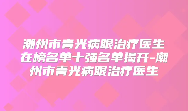 潮州市青光病眼医生在榜名单十强名单揭开-潮州市青光病眼医生