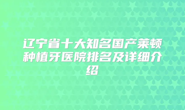 辽宁省十大知名国产莱顿种植牙医院排名及详细介绍