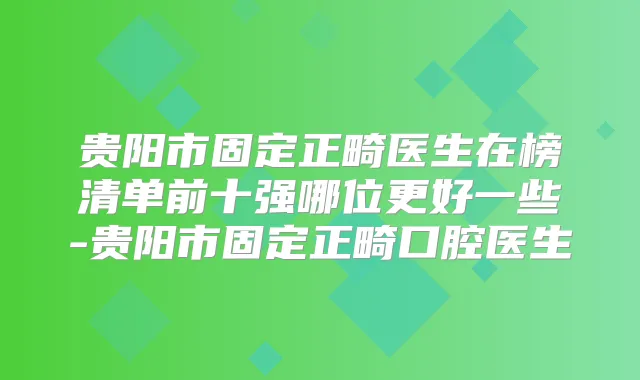 贵阳市固定正畸医生在榜清单前十强哪位更好一些-贵阳市固定正畸口腔医生