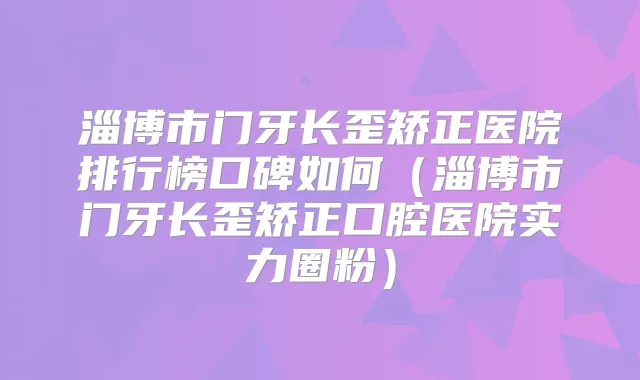 淄博市门牙长歪矫正医院排行榜口碑如何（淄博市门牙长歪矫正口腔医院实力圈粉）