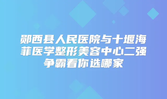 郧西县人民医院与十堰海菲医学整形美容中心二强争霸看你选哪家