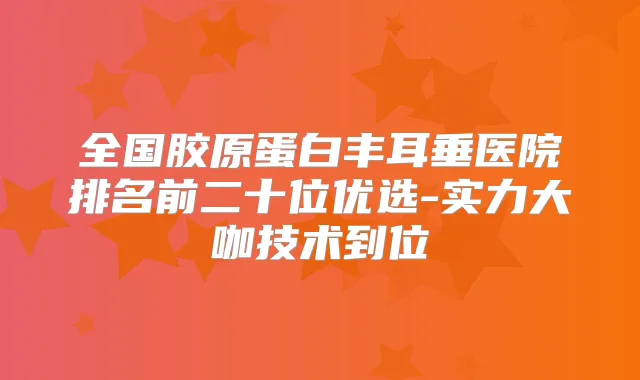 全国胶原蛋白丰耳垂医院排名前二十位优选-实力大咖技术到位
