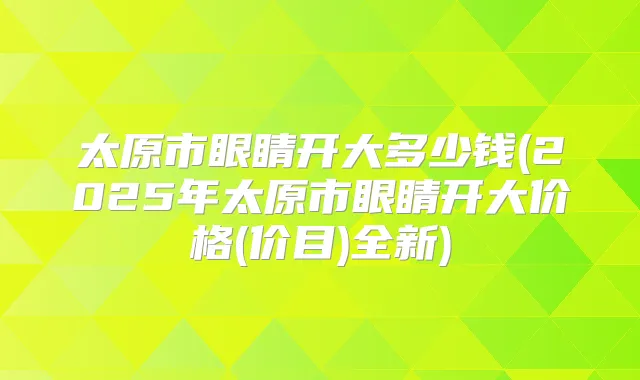 太原市眼睛开大多少钱(2025年太原市眼睛开大价格(价目)全新)