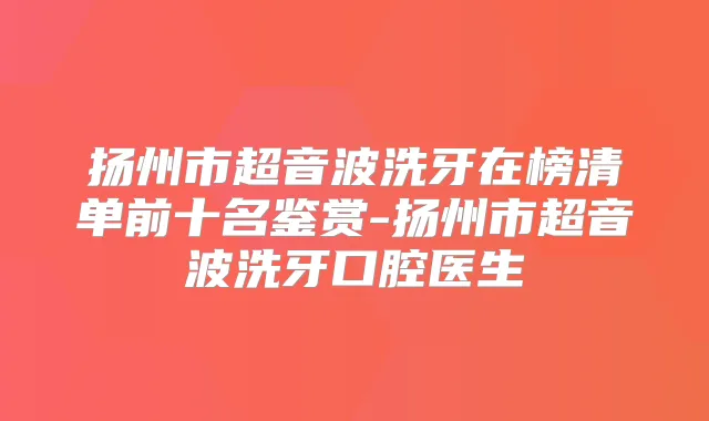 扬州市超音波洗牙在榜清单前十名鉴赏-扬州市超音波洗牙口腔医生