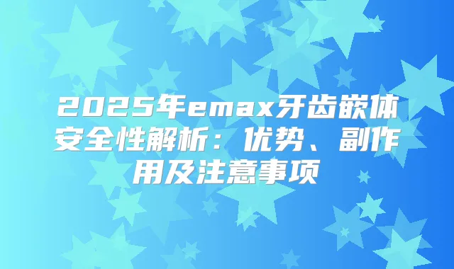 2025年emax牙齿嵌体安全性解析：优势、副作用及注意事项