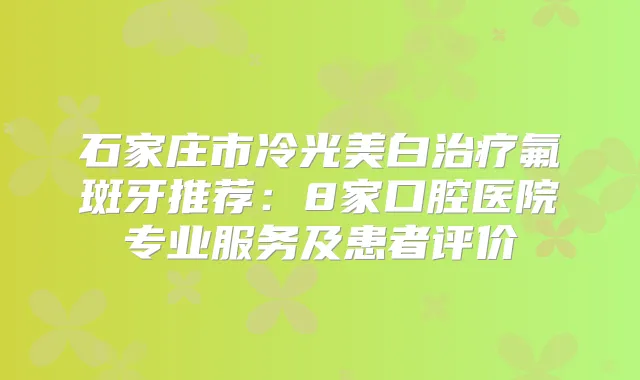 石家庄市冷光美白氟斑牙推荐:8家口腔医院专业服务及患者评价