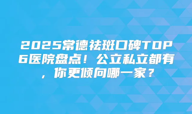 2025常德祛斑口碑TOP6医院盘点！公立私立都有，你更倾向哪一家？
