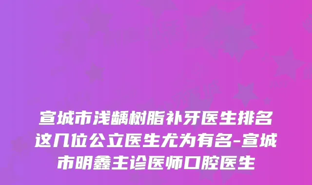 宣城市浅龋树脂补牙医生排名这几位公立医生尤为有名-宣城市明鑫主诊医师口腔医生