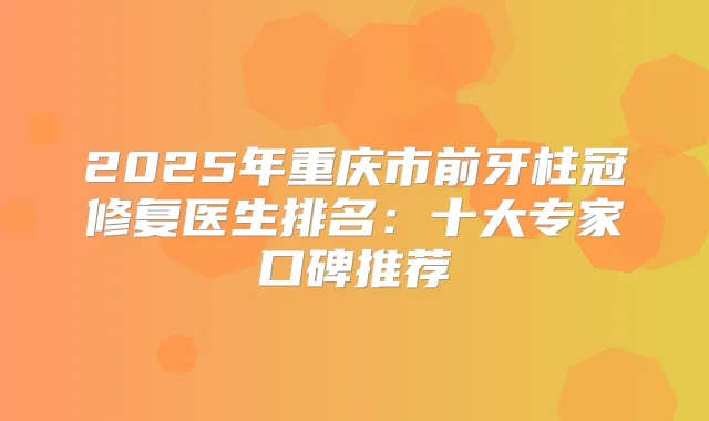 2025年重庆市前牙柱冠修复医生排名:十大专家口碑推荐