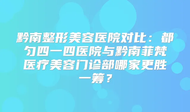 黔南整形美容医院对比:都匀四一四医院与黔南菲梵医疗美容门诊部哪家更胜一筹?