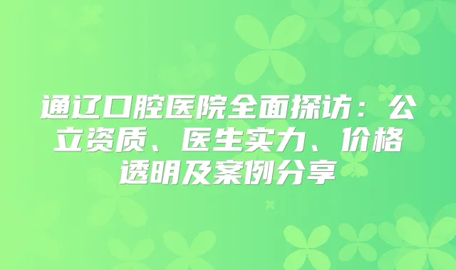 通辽口腔医院全面探访：公立资质、医生实力、价格透明及案例分享