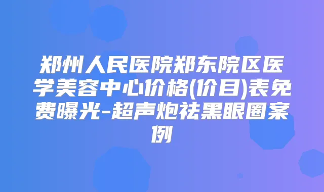 郑州人民医院郑东院区医学美容中心价格(价目)表免费曝光-超声炮祛黑眼圈案例