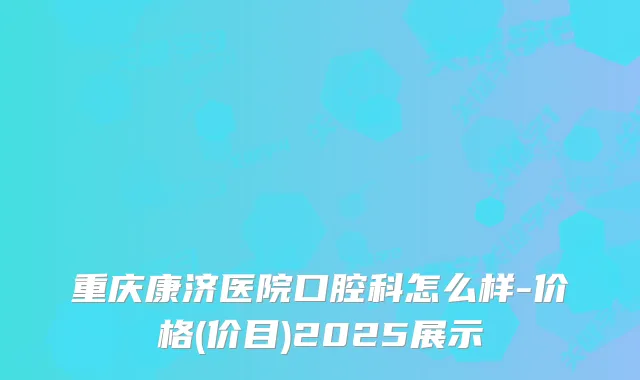 重庆康济医院口腔科怎么样-价格(价目)2025展示