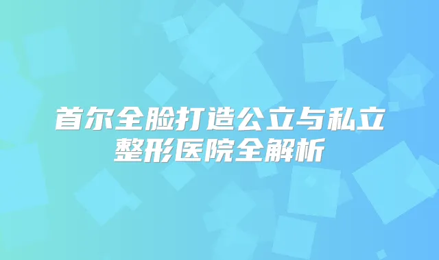 首尔全脸打造公立与私立整形医院全解析