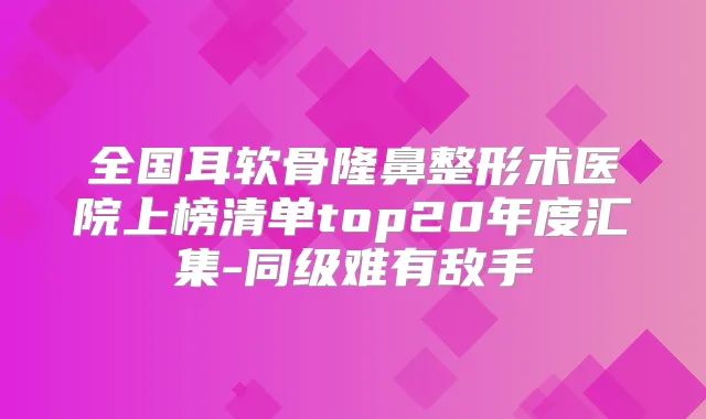全国耳软骨隆鼻整形术医院上榜清单top20年度汇集-同级难有敌手