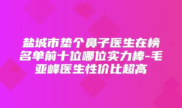盐城市垫个鼻子医生在榜名单前十位哪位实力棒-毛亚峰医生性价比超高