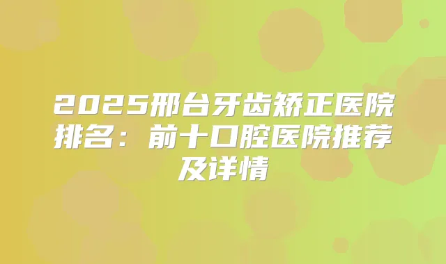 2025邢台牙齿矫正医院排名:前十口腔医院推荐及详情