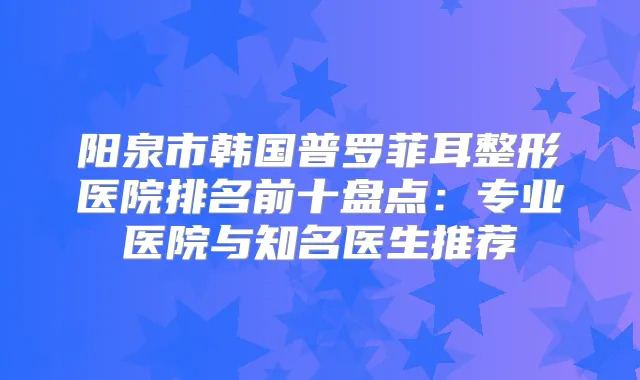 阳泉市韩国普罗菲耳整形医院排名前十盘点：专业医院与知名医生推荐